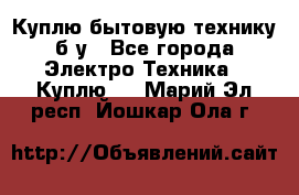 Куплю бытовую технику б/у - Все города Электро-Техника » Куплю   . Марий Эл респ.,Йошкар-Ола г.